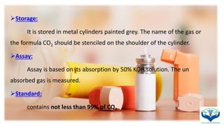 Storage:
It is stored in metal cylinders painted grey. The name of the gas or
the formula CO2 should be stenciled on the shoulder of the cylinder.
Assay:
Assay is based on its absorption by 50% KOH solution. The un
absorbed gas is measured.
Standard:
contains not less than 99% of CO2
 
