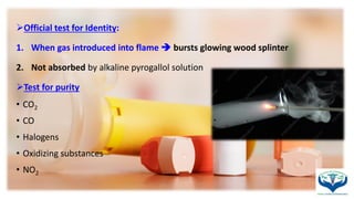 Official test for Identity:
1. When gas introduced into flame  bursts glowing wood splinter
2. Not absorbed by alkaline pyrogallol solution
Test for purity
• CO2
• CO
• Halogens
• Oxidizing substances
• NO2
 