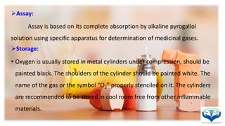 Assay:
Assay is based on its complete absorption by alkaline pyrogallol
solution using specific apparatus for determination of medicinal gases.
Storage:
• Oxygen is usually stored in metal cylinders under compression, should be
painted black. The shoulders of the cylinder should be painted white. The
name of the gas or the symbol “O2” properly stenciled on it. The cylinders
are recommended to be stored in cool room free from other inflammable
materials.
 
