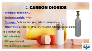 2. CARBON DIOXIDE
• Molecular formula: CO2
• Molecular weight: 44gm
• Synonym: Carbonic acid gas, carbonic anhydride.
• Occurrence: present in atmosphere to the extent of about 0.03%
Is a product of;
Combustion
Respiration and
fermentation reaction
 