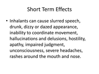 Short Term Effects
• Inhalants can cause slurred speech,
drunk, dizzy or dazed appearance,
inability to coordinate movement,
hallucinations and delusions, hostility,
apathy, impaired judgment,
unconsciousness, severe headaches,
rashes around the mouth and nose.
 