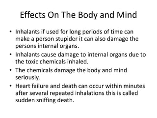 Effects On The Body and Mind
• Inhalants if used for long periods of time can
make a person stupider it can also damage the
persons internal organs.
• Inhalants cause damage to internal organs due to
the toxic chemicals inhaled.
• The chemicals damage the body and mind
seriously.
• Heart failure and death can occur within minutes
after several repeated inhalations this is called
sudden sniffing death.
 