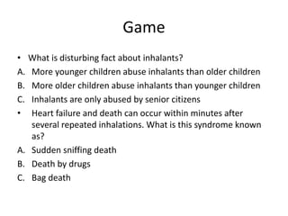 Game
• What is disturbing fact about inhalants?
A. More younger children abuse inhalants than older children
B. More older children abuse inhalants than younger children
C. Inhalants are only abused by senior citizens
• Heart failure and death can occur within minutes after
several repeated inhalations. What is this syndrome known
as?
A. Sudden sniffing death
B. Death by drugs
C. Bag death
 
