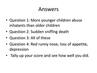 Answers
• Question 1: More younger children abuse
inhalants than older children
• Question 2: Sudden sniffing death
• Question 3: All of these
• Question 4: Red runny nose, loss of appetite,
depression
• Tally up your score and see how well you did.
 