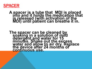 SPACER
A spacer is a tube that MDI is placed
into and it holds the medication that
is released (with activation of the
MDI) until patient can breathe it in.
The spacer can be cleaned by
soaking in a solution of mild
detergent and water for 15
minutes. Shake out the excess
water and allow to air dry. Replace
the device after 24 months of
continuous use.
 
