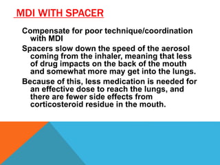 MDI WITH SPACER
Compensate for poor technique/coordination
with MDI
Spacers slow down the speed of the aerosol
coming from the inhaler, meaning that less
of drug impacts on the back of the mouth
and somewhat more may get into the lungs.
Because of this, less medication is needed for
an effective dose to reach the lungs, and
there are fewer side effects from
corticosteroid residue in the mouth.
 