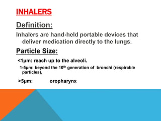 INHALERS
Definition:
Inhalers are hand-held portable devices that
deliver medication directly to the lungs.
Particle Size:
<1μm: reach up to the alveoli.
1-5μm: beyond the 10th generation of bronchi (respirable
particles),
>5μm: oropharynx
 