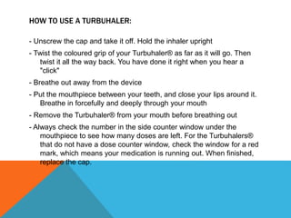 HOW TO USE A TURBUHALER:
- Unscrew the cap and take it off. Hold the inhaler upright
- Twist the coloured grip of your Turbuhaler® as far as it will go. Then
twist it all the way back. You have done it right when you hear a
"click"
- Breathe out away from the device
- Put the mouthpiece between your teeth, and close your lips around it.
Breathe in forcefully and deeply through your mouth
- Remove the Turbuhaler® from your mouth before breathing out
- Always check the number in the side counter window under the
mouthpiece to see how many doses are left. For the Turbuhalers®
that do not have a dose counter window, check the window for a red
mark, which means your medication is running out. When finished,
replace the cap.
 