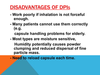 DISADVANTAGES OF DPIS
- Work poorly if inhalation is not forceful
enough.
- Many patients cannot use them correctly
(e.g.
capsule handling problems for elderly.
- Most types are moisture sensitive,
Humidity potentially causes powder
clumping and reduced dispersal of fine
particle mass.
- Need to reload capsule each time.
 