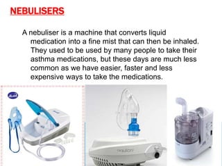 NEBULISERS
A nebuliser is a machine that converts liquid
medication into a fine mist that can then be inhaled.
They used to be used by many people to take their
asthma medications, but these days are much less
common as we have easier, faster and less
expensive ways to take the medications.
 