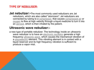 TYPE OF NEBULISER:
Jet nebulizer:-The most commonly used nebulizers are Jet
nebulizers, which are also called "atomizers". Jet nebulizers are
connected by tubing to a compressor, that causes compressed air or
oxygen to flow at high velocity through a liquid medicine to turn it into
an aerosol, which is then inhaled by the patient.
Ultrasonic wave nebulizer:-
a new type of portable nebulizer. The technology inside an ultrasonic
wave nebulizer is to have an electronic oscillator generate a high
frequency ultrasonic wave, which causes the mechanical vibration of
a piezoelectric element. This vibrating element is in contact with a
liquid reservoir and its high frequency vibration is sufficient to
produce a vapor mist.
 