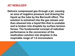 JET NEBULIZER
Delivers compressed gas through a jet, causing
an area of negative pressure and drawing the
liquid up the tube by the Bernoulli effect. The
solution is entrained into the gas stream and
then sheared into a liquid film that is unstable
and is broken into droplets by surface tension
forces. The fundamental concept of nebulizer
performance is the conversion of the
medication solution into droplets in the
respirable range of 1-5 micrometers
 