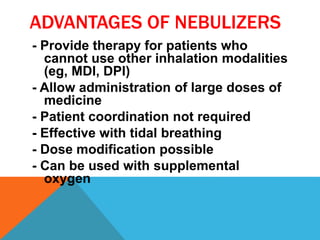 ADVANTAGES OF NEBULIZERS
- Provide therapy for patients who
cannot use other inhalation modalities
(eg, MDI, DPI)
- Allow administration of large doses of
medicine
- Patient coordination not required
- Effective with tidal breathing
- Dose modification possible
- Can be used with supplemental
oxygen
 