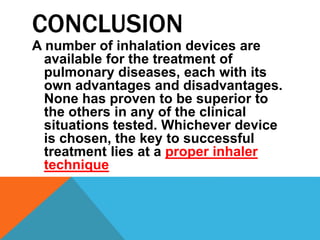 CONCLUSION
A number of inhalation devices are
available for the treatment of
pulmonary diseases, each with its
own advantages and disadvantages.
None has proven to be superior to
the others in any of the clinical
situations tested. Whichever device
is chosen, the key to successful
treatment lies at a proper inhaler
technique
 