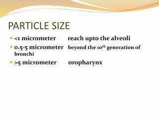 PARTICLE SIZE
 <1 micrometer reach upto the alveoli
 0.5-5 micrometer beyond the 10th generation of
bronchi
 >5 micrometer oropharynx
 