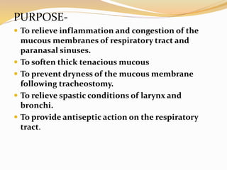 PURPOSE-
 To relieve inflammation and congestion of the
mucous membranes of respiratory tract and
paranasal sinuses.
 To soften thick tenacious mucous
 To prevent dryness of the mucous membrane
following tracheostomy.
 To relieve spastic conditions of larynx and
bronchi.
 To provide antiseptic action on the respiratory
tract.
 