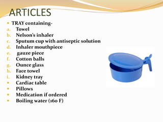 ARTICLES
 TRAY containing-
a. Towel
b. Nelson’s inhaler
c. Sputum cup with antiseptic solution
d. Inhaler mouthpiece
e. gauze piece
f. Cotton balls
g. Ounce glass
h. Face towel
i. Kidney tray
 Cardiac table
 Pillows
 Medication if ordered
 Boiling water (160 F)
 