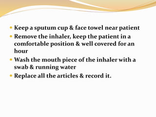  Keep a sputum cup & face towel near patient
 Remove the inhaler, keep the patient in a
comfortable position & well covered for an
hour
 Wash the mouth piece of the inhaler with a
swab & running water
 Replace all the articles & record it.
 