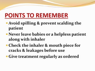 POINTS TO REMEMBER
 Avoid spilling & prevent scalding the
patient
 Never leave babies or a helpless patient
along with inhaler
 Check the inhaler & mouth piece for
cracks & leakages before use
 Give treatment regularly as ordered
 