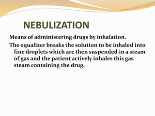 NEBULIZATION
Means of administering drugs by inhalation.
The equalizer breaks the solution to be inhaled into
fine droplets which are then suspended in a steam
of gas and the patient actively inhales this gas
steam containing the drug.
 
