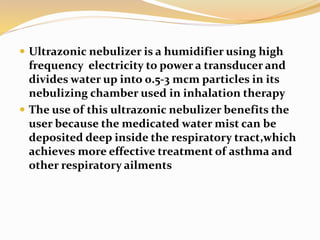  Ultrazonic nebulizer is a humidifier using high
frequency electricity to power a transducer and
divides water up into 0.5-3 mcm particles in its
nebulizing chamber used in inhalation therapy
 The use of this ultrazonic nebulizer benefits the
user because the medicated water mist can be
deposited deep inside the respiratory tract,which
achieves more effective treatment of asthma and
other respiratory ailments
 