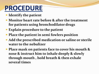 PROCEDURE
 Identify the patient
 Monitor heart rate before & after the treatment
for patients using bronchodilator drugs
 Explain procedure to the patient
 Place the patient in semi fowlers position
 Add the prescribed medication or saline or sterile
water to the nebulizer
 Place mask on patients face to cover his mouth &
nose & instruct him to inhale deeply & slowly
through mouth , hold breath & then exhale
several times
 