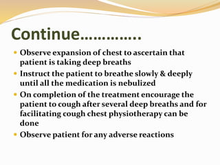 Continue…………..
 Observe expansion of chest to ascertain that
patient is taking deep breaths
 Instruct the patient to breathe slowly & deeply
until all the medication is nebulized
 On completion of the treatment encourage the
patient to cough after several deep breaths and for
facilitating cough chest physiotherapy can be
done
 Observe patient for any adverse reactions
 