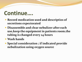 Continue….
 Record medication used and descriptios of
secretions expectorated
 Disassemble and clear nebulizer after each
use,keep the equipment in patients room.the
tubing is changed every 24 hours
 Wash hands
 Special consideration ; if indicated provide
nebulization using oxygen source
 