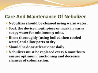 Care And Maintenance Of Nebulizer
 Nebulizer should be cleaned using warm water .
 Soak the device mouthpiece or mask in warm
soapy water for minimum 5 mins.
 Rinse thoroughly (using boiled then cooled
water)and allow parts to dry
 Should be done atleast once daily
 Nebulizer must be replaced every 6 months to
ensure optimum functioning and decrease
chances of colonization.
 