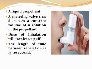  A liquid propellant
 A metering valve that
dispenses a constant
volume of a solution
in the propellant
 Dose of inhalation
will involve > 1 puff
 The length of time
between inhalation is
15 -20 seconds
 