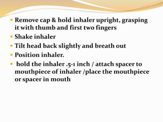  Remove cap & hold inhaler upright, grasping
it with thumb and first two fingers
 Shake inhaler
 Tilt head back slightly and breath out
 Position inhaler.
 hold the inhaler .5-1 inch / attach spacer to
mouthpiece of inhaler /place the mouthpiece
or spacer in mouth
 