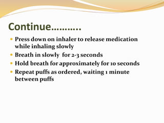 Continue………..
 Press down on inhaler to release medication
while inhaling slowly
 Breath in slowly for 2-3 seconds
 Hold breath for approximately for 10 seconds
 Repeat puffs as ordered, waiting 1 minute
between puffs
 
