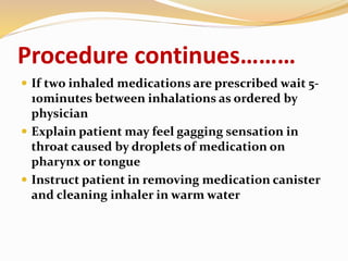 Procedure continues………
 If two inhaled medications are prescribed wait 5-
10minutes between inhalations as ordered by
physician
 Explain patient may feel gagging sensation in
throat caused by droplets of medication on
pharynx or tongue
 Instruct patient in removing medication canister
and cleaning inhaler in warm water
 