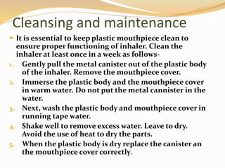 Cleansing and maintenance
 It is essential to keep plastic mouthpiece clean to
ensure proper functioning of inhaler. Clean the
inhaler at least once in a week as follows-
1. Gently pull the metal canister out of the plastic body
of the inhaler. Remove the mouthpiece cover.
2. Immerse the plastic body and the mouthpiece cover
in warm water. Do not put the metal cannister in the
water.
3. Next, wash the plastic body and mouthpiece cover in
running tape water.
4. Shake well to remove excess water. Leave to dry.
Avoid the use of heat to dry the parts.
5. When the plastic body is dry replace the canister an
the mouthpiece cover correctly.
 