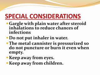 SPECIAL CONSIDERATIONS
Gargle with plain water after steroid
inhalations to reduce chances of
infections
Do not put inhaler in water.
The metal cannister is pressurized so
do not puncture or burn it even when
empty.
Keep away from eyes.
Keep away from children.
 