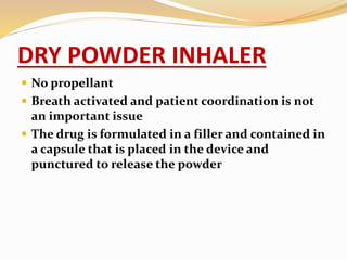 DRY POWDER INHALER
 No propellant
 Breath activated and patient coordination is not
an important issue
 The drug is formulated in a filler and contained in
a capsule that is placed in the device and
punctured to release the powder
 