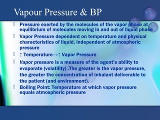  Pressure exerted by the molecules of the vapor phase at
equilibrium of molecules moving in and out of liquid phase
 Vapor Pressure dependent on temperature and physical
characteristics of liquid, independent of atmospheric
pressure
 ↑ Temperature→↑ Vapor Pressure
 Vapor pressure is a measure of the agent’s ability to
evaporate (volatility) .The greater is the vapor pressure,
the greater the concentration of inhalant deliverable to
the patient (and environment).
 Boiling Point: Temperature at which vapor pressure
equals atmospheric pressure
Vapour Pressure & BP
 