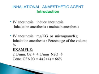  IV anesthesia : induce anesthesia
Inhalation anesthesia : maintain anesthesia
 IV anesthesia : mg/KG or microgram/Kg
Inhalation anesthesia : Percentage of the volume
%
EXAMPLE:
2 L/min. O2 + 4 L/min N2O 
Conc. Of N2O = 4/(2+4) = 66%
INHALATIONAL ANAESTHETIC AGENT
Introduction
 