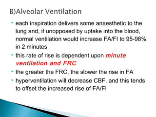  each inspiration delivers some anaesthetic to the
lung and, if unopposed by uptake into the blood,
normal ventilation would increase FA/FI to 95-98%
in 2 minutes
 this rate of rise is dependent upon minute
ventilation and FRC
 the greater the FRC, the slower the rise in FA
 hyperventilation will decrease CBF, and this tends
to offset the increased rise of FA/FI
 