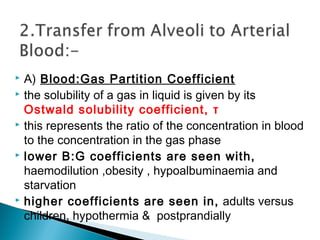  A) Blood:Gas Partition Coefficient
 the solubility of a gas in liquid is given by its
Ostwald solubility coefficient, τ
 this represents the ratio of the concentration in blood
to the concentration in the gas phase
 lower B:G coefficients are seen with,
haemodilution ,obesity , hypoalbuminaemia and
starvation
 higher coefficients are seen in, adults versus
children, hypothermia & postprandially
 