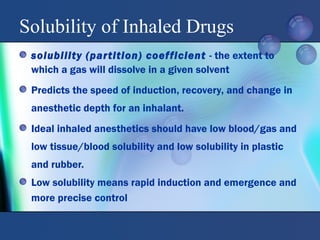 Solubility of Inhaled Drugs
solubility (partition) coefficient - the extent to
which a gas will dissolve in a given solvent
Predicts the speed of induction, recovery, and change in
anesthetic depth for an inhalant.
Ideal inhaled anesthetics should have low blood/gas and
low tissue/blood solubility and low solubility in plastic
and rubber.
Low solubility means rapid induction and emergence and
more precise control
 