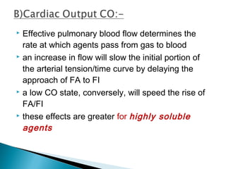  Effective pulmonary blood flow determines the
rate at which agents pass from gas to blood
 an increase in flow will slow the initial portion of
the arterial tension/time curve by delaying the
approach of FA to FI
 a low CO state, conversely, will speed the rise of
FA/FI
 these effects are greater for highly soluble
agents
 