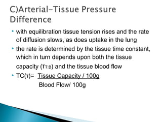  with equilibration tissue tension rises and the rate
of diffusion slows, as does uptake in the lung
 the rate is determined by the tissue time constant,
which in turn depends upon both the tissue
capacity (τT:B) and the tissue blood flow
 TC(τ)= Tissue Capacity / 100g
Blood Flow/ 100g
 