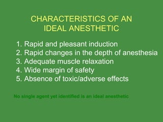  
1. Rapid and pleasant induction
2. Rapid changes in the depth of anesthesia
3. Adequate muscle relaxation
4. Wide margin of safety
5. Absence of toxic/adverse effects
 
CHARACTERISTICS OF AN
IDEAL ANESTHETIC
No single agent yet identified is an ideal anesthetic
 