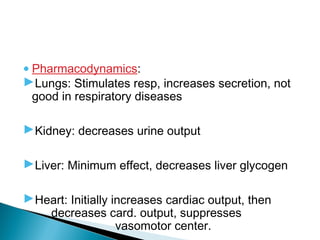•Pharmacodynamics:
Lungs: Stimulates resp, increases secretion, not
good in respiratory diseases
Kidney: decreases urine output
Liver: Minimum effect, decreases liver glycogen
Heart: Initially increases cardiac output, then
decreases card. output, suppresses
vasomotor center.
 