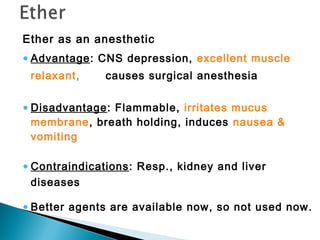 Ether as an anesthetic
•Advantage: CNS depression, excellent muscle
relaxant, causes surgical anesthesia
•Disadvantage: Flammable, irritates mucus
membrane, breath holding, induces nausea &
vomiting
•Contraindications: Resp., kidney and liver
diseases
•Better agents are available now, so not used now.
 