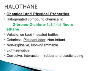  Chemical and Physical Properties
 Halogenated compound chemically:
2-bromo-2-chloro-1,1,1-tri fluoro
ethane
 Volatile, so kept in sealed bottles
 Colorless, Pleasant odor, Non-irritant
 Non-explosive, Non-inflammable
 Light-sensitive
 Corrosive, Interaction – rubber and plastic tubing
 