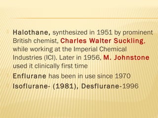  Halothane, synthesized in 1951 by prominent
British chemist, Charles Walter Suckling,
while working at the Imperial Chemical
Industries (ICI). Later in 1956, M. Johnstone
used it clinically first time
 Enflurane has been in use since 1970
 Isoflurane- (1981), Desflurane-1996
 
