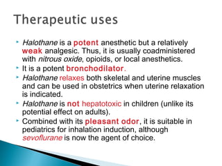  Halothane is a potent anesthetic but a relatively
weak analgesic. Thus, it is usually coadministered
with nitrous oxide, opioids, or local anesthetics.
 It is a potent bronchodilator.
 Halothane relaxes both skeletal and uterine muscles
and can be used in obstetrics when uterine relaxation
is indicated.
 Halothane is not hepatotoxic in children (unlike its
potential effect on adults).
 Combined with its pleasant odor, it is suitable in
pediatrics for inhalation induction, although
sevoflurane is now the agent of choice.
 