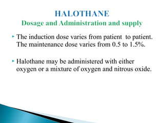  The induction dose varies from patient to patient.
The maintenance dose varies from 0.5 to 1.5%.
 Halothane may be administered with either
oxygen or a mixture of oxygen and nitrous oxide.
 
